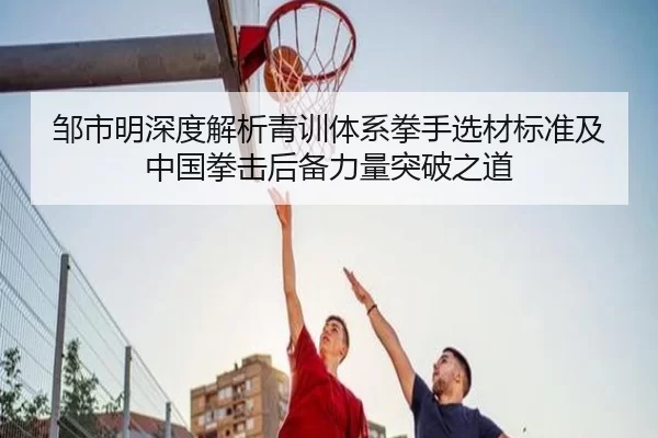 邹市明深度解析青训体系拳手选材标准及中国拳击后备力量突破之道