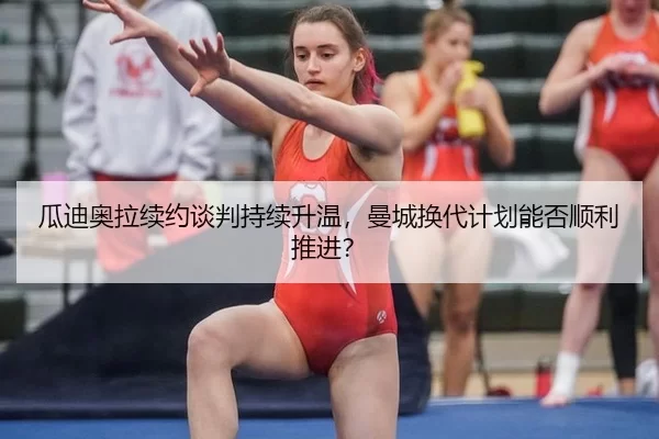 瓜迪奥拉续约谈判持续升温，曼城换代计划能否顺利推进？